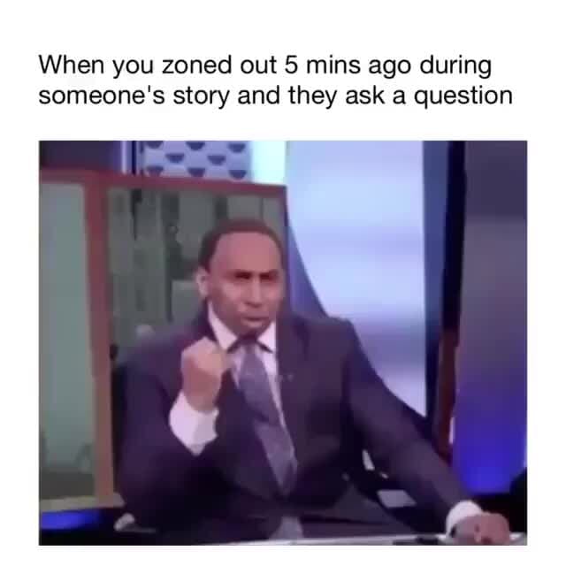 When you zoned out 5 mins ago during someone's story and they ask a