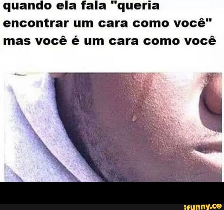 quando ela fala "queria
encontrar um cara como você"
mas você é um cara como você -