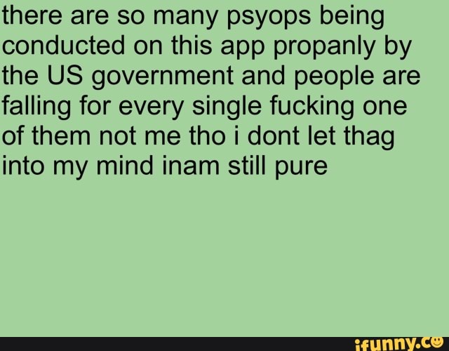 there are so many psyops being
conducted on this app propanly by
the US government and people are
falling for every single fucking one
of them not me tho i dont let thag
into my mind inam still pure