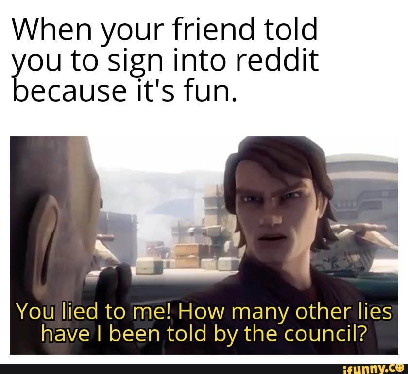 When your friend told you to sign It's into fun. reddit ecause It's fun.
You lied to me! How many other lies have I been told by the council?