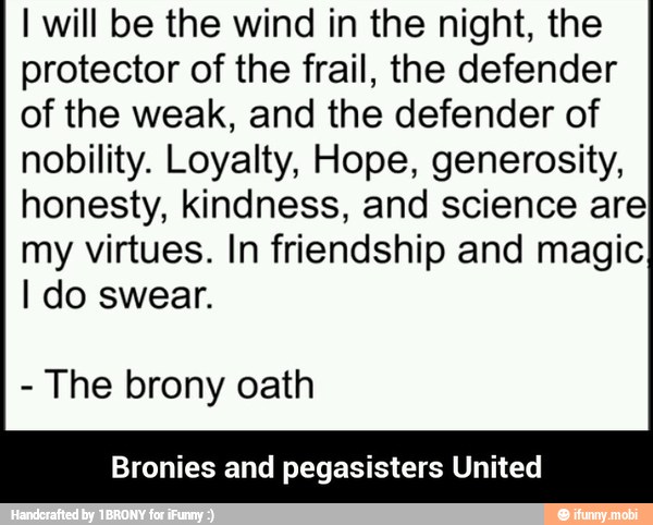 I will be the wind in the night, the
protector of the frail, the defender
of the weak, and the defender of
nobility. Loyalty, Hope, generosity,
honesty, kindness, and science are
my virtues. In friendship and magic
I do swear.
The brony oath
Bronies and pegasisters United - Bronies and pegasisters United