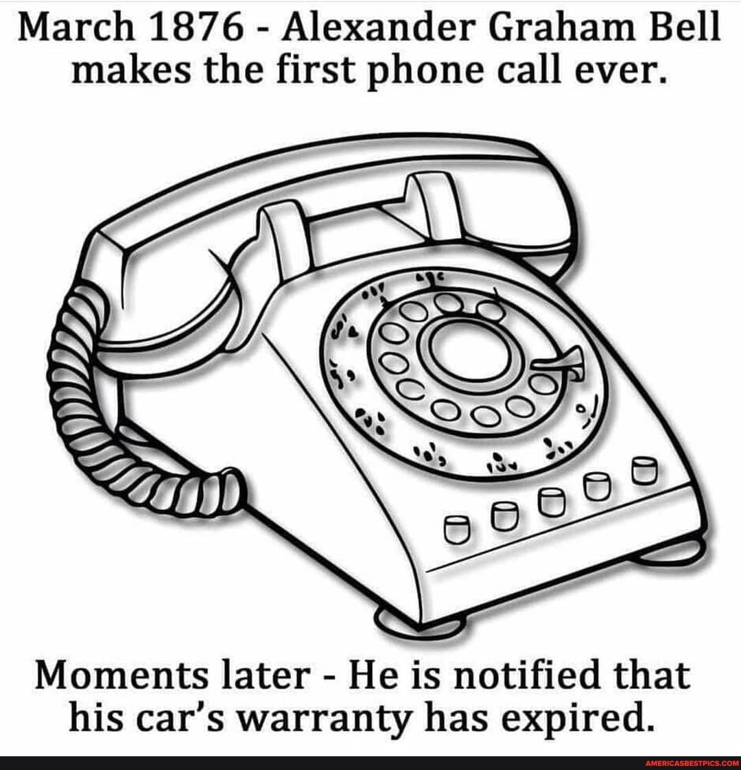 March 1876 - Alexander Graham Bell makes the first phone call ever.
Moments later - He is notified that his car's warranty has expired.