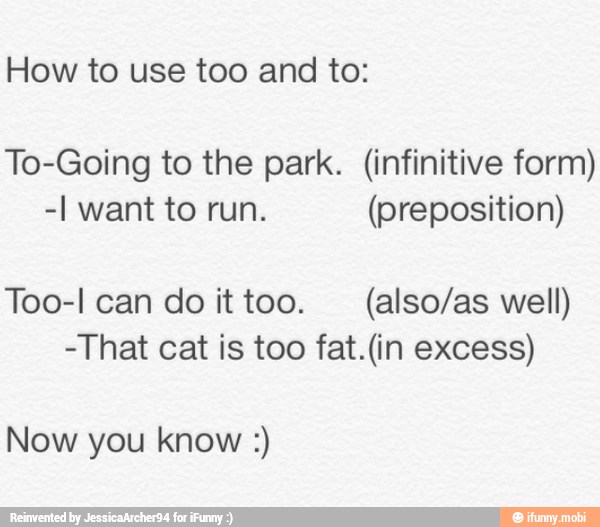 How to use too and to:
To-Going to the park. (infinitive form)
-I want to run. (preposition)
Too-I can do ittoo. (also/as well)
-That cat is too fat.(in excess)