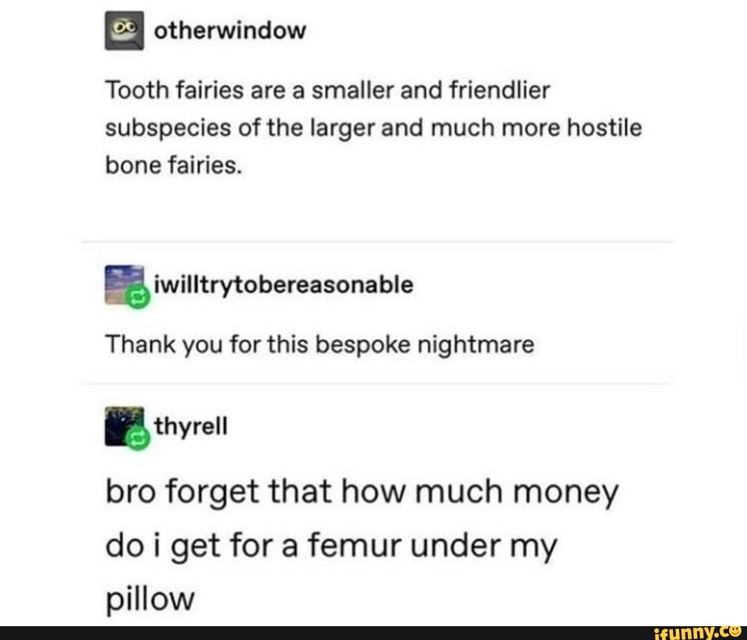 E otherwindow
Tooth fairies are a smaller and friendlier
subspecies of the larger and much more hostile
bone fairies.
Ea iwilltrytobereasonable
Thank you for this bespoke nightmare
E
bro forget that how much money
do i get for a femur under my
pillow