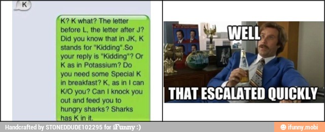 letter
before L, the letter after J?
Did you know that in JK, K
stands for "Kidding". So
your reply is "Kidding"? Or
Kas in Potassium? Do
you need some Special K
in breakfast? K, as in I can
I
knock you
out and feed you to
hungry sharks? Sharks
has
K
in it