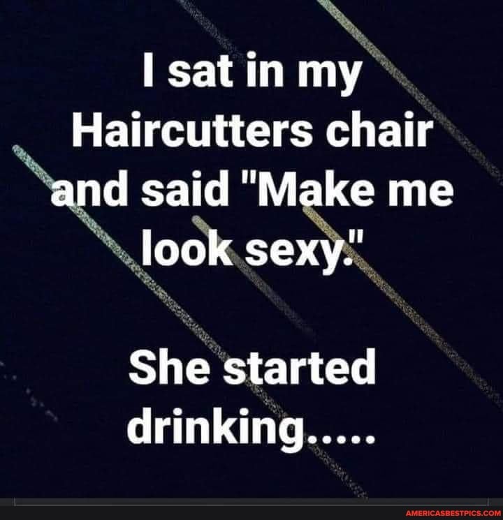 satin my
Haircutters chair and said "Make me lock sexy.'
She started drinking.....