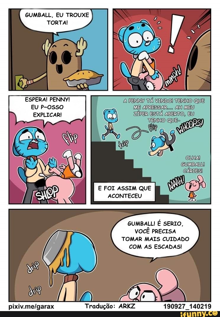 ESPERA! PENNY!
EU
EXPLICAR!
A PENNY TÁ VINDOI TENHO QUE ME APRESSAR AM MEU ZÍPER ESTÁ ASERTO, EU
TENHO QUE-
OLHAI GUMBALL!
CÁRIES!
E FOI ASSIM QUE I
GUMBALL É SERIO,
VOCÊ PRECISA
TOMAR MAIS CUIDADO
COM AS ESCADAS!
Tradução: ARKZ