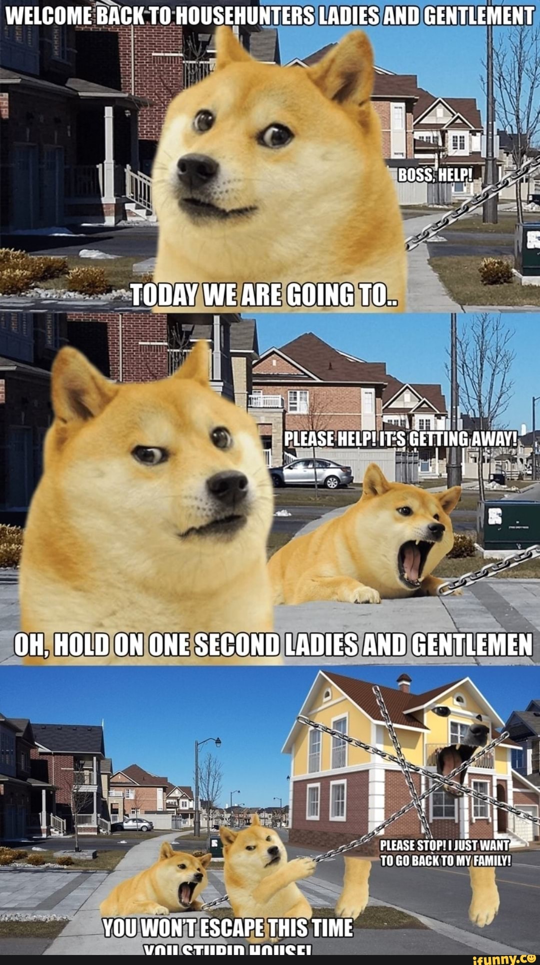 WELCOME BACK TO HOUSEHUNTERS LADIES AND GENTLEMENT
TODAY WE ARE GOING TO.
PLEASE GETTING AWAY!
OH, HOLD ON ONE SECOND LADIES AND GENTLEMEN
PLEASE STOPI ST TO GO BACK TO MY FAMILY!
YOU WON'T ESCAPE THIS TIME
CTIIDIN UNIICEL