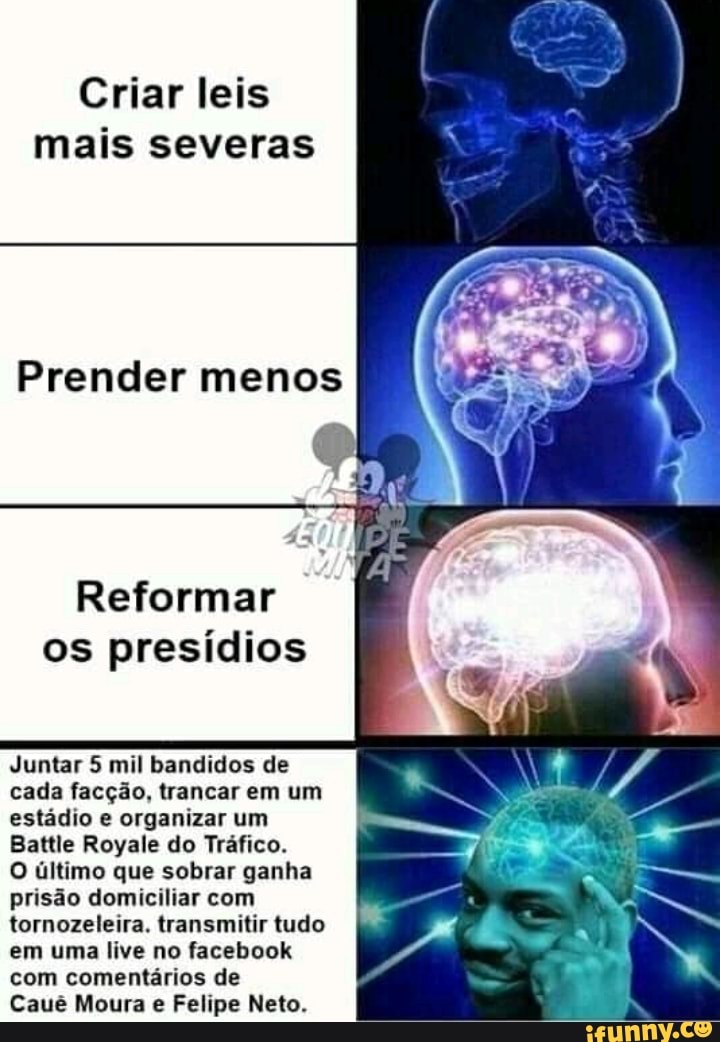 Criar leis
Reformar
os presídios
Juntar 5 mil bandidos de
cada facção, trancar em um
estádio e organizar um
Battle Royale do Tráfico.
O último que sobrar ganha
prisão domiciliar com
tornozeleira. transmitir tudo
em uma live no facebook
Cauê Moura e Felipe Neto.