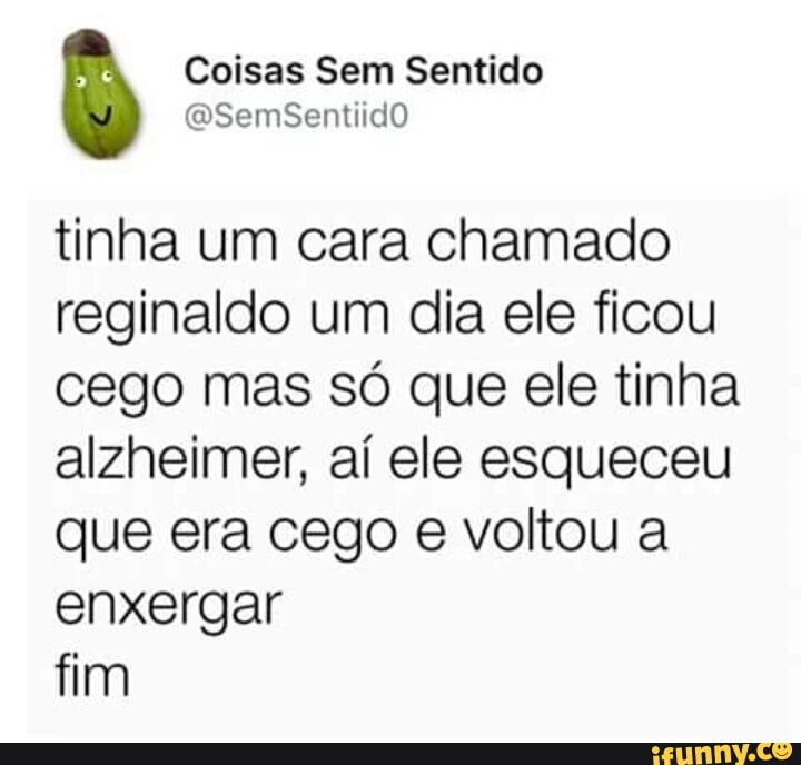 Coisas Sem Sentido
tinha um cara chamado
reginaldo um dia ele ficou
cego mas só que ele tinha
alzheimer, aí ele esqueceu
que era cego e voltou a
enxergar
fim