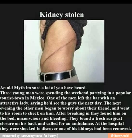 Kidney stolen
An old Myth im sure
a
lot of you have heard.
Three young men were
spending the weekend partying in a popular
tourist-town in Mexico. One of the men left the bar with an
attractive lady, saying he'd see the guys the next day. The next
evening the other men began to worry about their friend, and went
to his room to check on him. After breaking in they found him on
the bed, unconscious and bleeding. They found a fresh surgical
closure on his back and called for an ambulance. At the hospital
they were shocked to discover one of his kidneys had been removed.