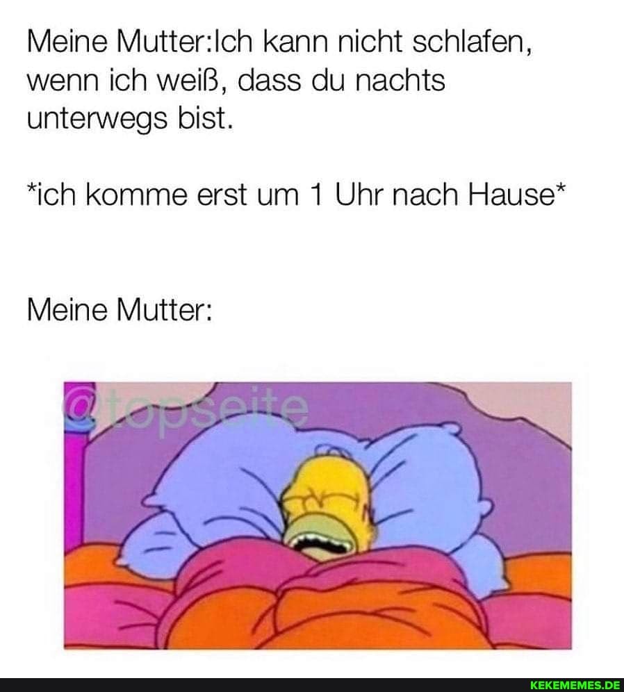 Meine kann nicht schlafen, wenn ich weiß, dass du nachts unterwegs bist.
*ich komme erst um 1 Uhr nach Hause*
Meine Mutter: