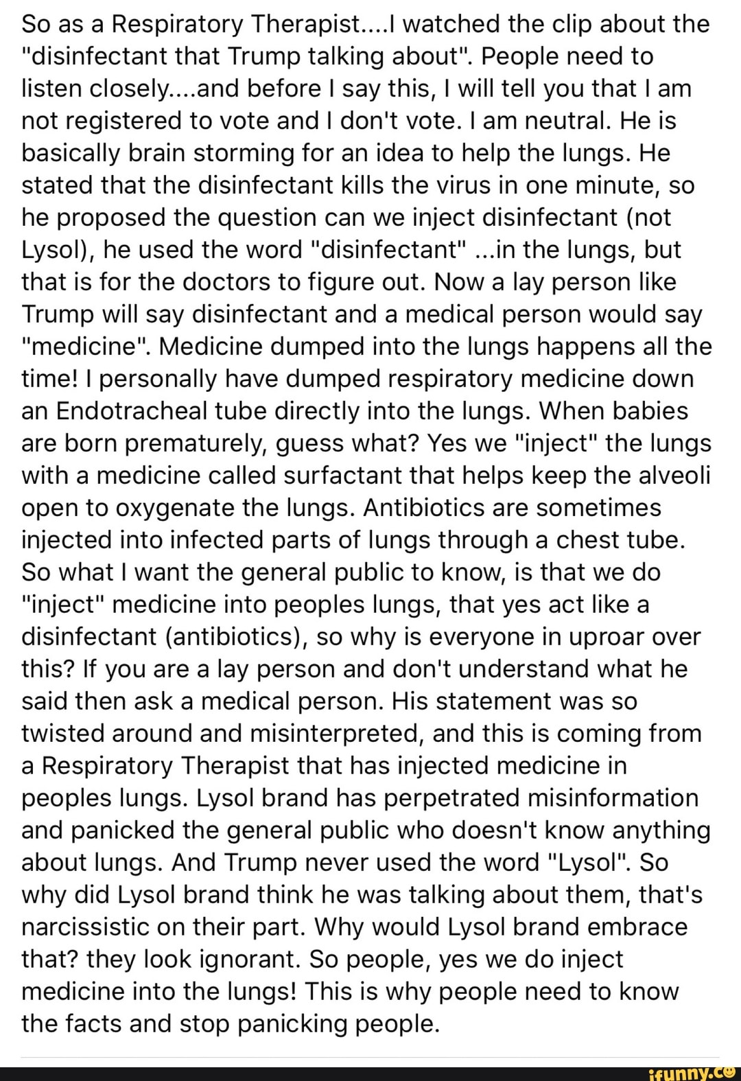 So as a Respiratory Therapist....l watched the clip about the
"disinfectant that Trump talking about". People need to
listen closely....and before I say this, I will tell you that I am
not registered to vote and I don't vote. I am neutral. He is
basically brain storming for an idea to help the lungs. He
stated that the disinfectant kills the virus in one minute, so
he proposed the question can we inject disinfectant (not
Lysol), he used the word "disinfectant" ...in the lungs, but
that is for the doctors to figure out. Now a lay person like
Trump will say disinfectant and a medical person would say
"medicine". Medicine dumped into the lungs happens all the
time! I personally have dumped respiratory medicine down
an Endotracheal tube directly into the lungs. When babies
are born prematurely, guess what? Yes we "inject" the lungs
with a medicine called surfactant that helps keep the alveoli
open to oxygenate the lungs. Antibiotics are sometimes
injected into infected parts of lungs through a chest tube.
So what I want the general public to know, is that we do
"inject" medicine into peoples lungs, that yes act like a
disinfectant (antibiotics), so why is everyone in uproar over
this? If you are a lay person and don't understand what he
said then ask a medical person. His statement was so
twisted around and misinterpreted, and this is coming from
a Respiratory Therapist that has injected medicine in
peoples lungs. Lysol brand has perpetrated misinformation
and panicked the general public who doesn't know anything
about lungs. And Trump never used the word "Lysol". So
why did Lysol brand think he was talking about them, that's
narcissistic on their part. Why would Lysol brand embrace
that? they look ignorant. So people, yes we do inject
medicine into the lungs! This is why people need to know
the facts and stop panicking people.