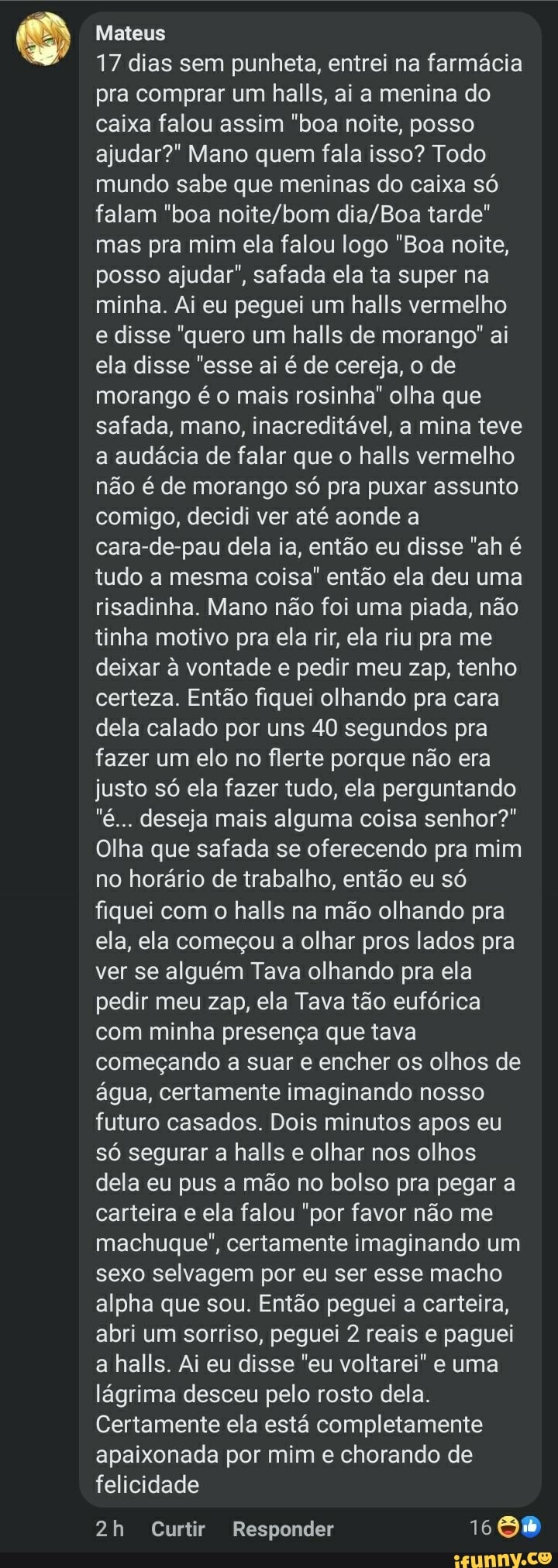 Mateus
17 dias sem punheta, entrei na farmácia pra comprar um halls, ai a menina do caixa falou assim "boa noite, posso ajudar?" Mano quem fala isso? Todo mundo sabe que meninas do caixa só falam "boa tarde" mas pra mim ela falou logo "Boa noite, posso ajudar", safada ela ta super na minha. Ai eu peguei um halls vermelho e disse "quero um halls de morango" ai ela disse "esse ai é de cereja, o de morango é o mais rosinha" olha que safada, mano, inacreditável, a mina teve a audácia de falar que o halls vermelho não é de morango só pra puxar assunto comigo, decidi ver até aonde a cara-de-pau dela ia, então eu disse "ah é tudo a mesma coisa" então ela deu uma risadinha. Mano não foi uma piada, não tinha motivo pra ela rir, ela riu pra me deixar à vontade e pedir meu zap, tenho certeza. Então fiquei olhando pra cara dela calado por uns 40 segundos pra fazer um elo no flerte porque não era justo só ela fazer tudo, ela perguntando
"é... deseja mais alguma coisa senhor?"
Olha que safada se oferecendo pra mim no horário de trabalho, então eu só fiquei com o halls na mão olhando pra ela, ela começou a olhar pros lados pra ver se alguém Tava olhando pra ela pedir meu zap, ela Tava tão eufórica com minha presença que tava começando a suar e encher os olhos de água, certamente imaginando nosso futuro casados. Dois minutos apos eu só segurar a halls e olhar nos olhos dela eu pus a mão no bolso pra pegar a carteira e ela falou "por favor não me machuque", certamente imaginando um sexo selvagem por eu ser esse macho alpha que sou. Então peguei a carteira, abri um sorriso, peguei 2 reais e paguei a halls. Ai eu disse "eu voltarei" e uma lágrima desceu pelo rosto dela.
Certamente ela está completamente apaixonada por mim e chorando de felicidade
Curtir Responder