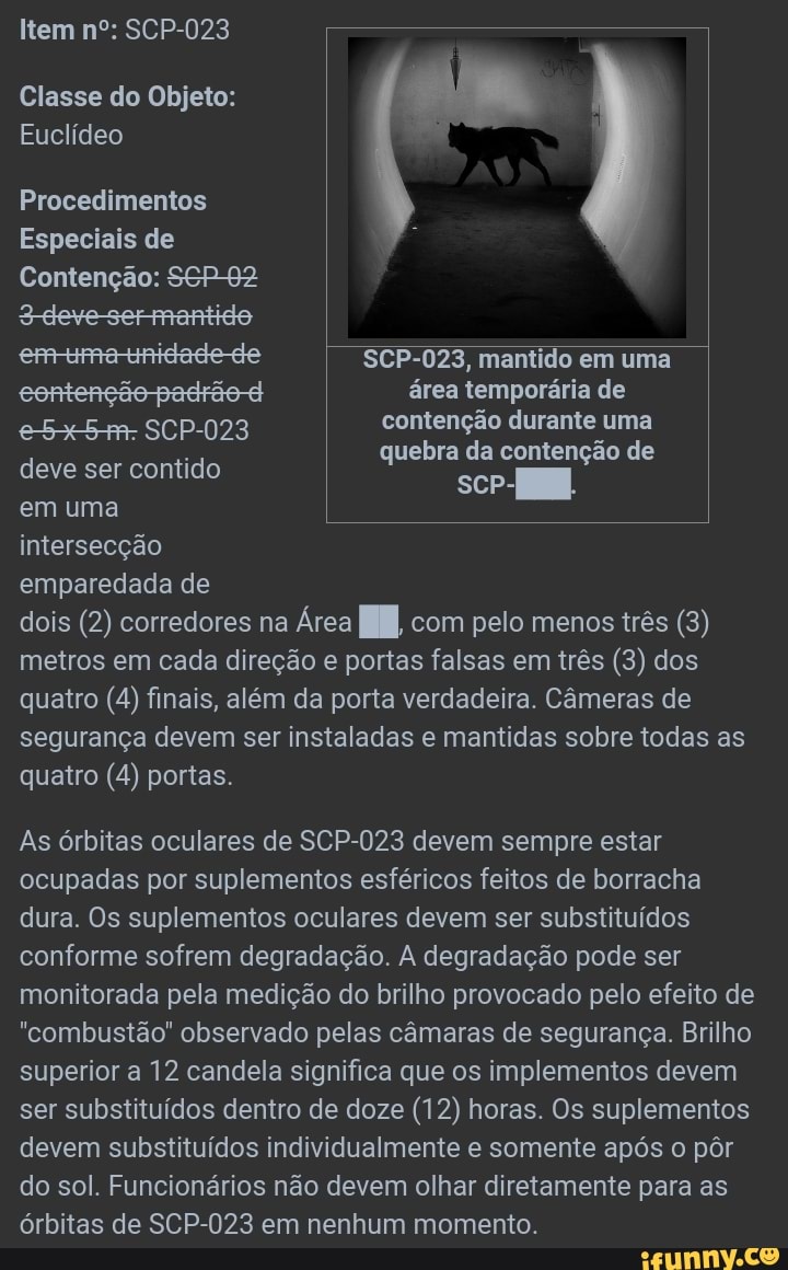 Item nº: SCP-023
Classe do Objeto:
Euclídeo
Procedimentos
Especiais de
Contenção: SEP 92
Sdevesermantido
ermtuma-tunidade-de SCP-023, mantido em uma
eentenção padrão d área temporária de
e5x5+- SCP-023 contenção durante uma
d leve ser tid quebra da contenção de eve ser contido sc-
em uma
intersecção
emparedada de
dois (2) corredores na Área I com pelo menos três (3 metros em cada direção e portas falsas em três (3) dos quatro (4) finais, além da porta verdadeira. Câmeras de segurança devem ser instaladas e mantidas sobre todas as quatro (4) portas.
As órbitas oculares de SCP-023 devem sempre estar ocupadas por suplementos esféricos feitos de borracha dura. Os suplementos oculares devem ser substituídos conforme sofrem degradação. A degradação pode ser monitorada pela medição do brilho provocado pelo efeito de
"combustão" observado pelas câmaras de segurança. Brilho superior a 12 candela significa que os implementos devem ser substituídos dentro de doze (12) horas. Os suplementos devem substituídos individualmente e somente após o pôr do sol. Funcionários não devem olhar diretamente para as órbitas de SCP-023 em nenhum momento.