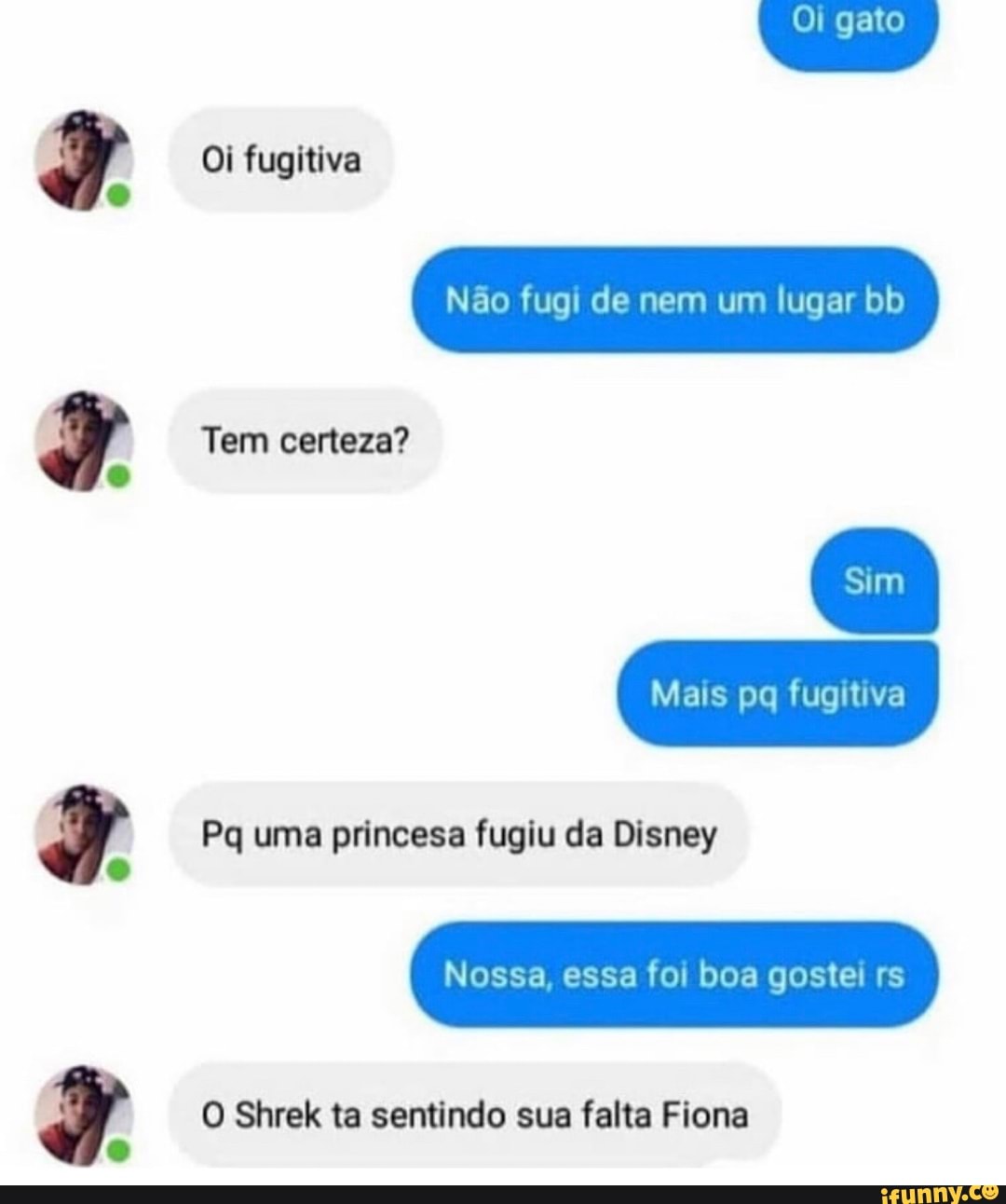Oi gato
Oi fugitiva
Não fugi de nem um lugar bb
Tem certeza?
Sim
Mais po fugitiva
Pq uma princesa fugiu da Disney
Nossa, essa foi boa gostei rs
O Shrek ta sentindo sua falta Fiona