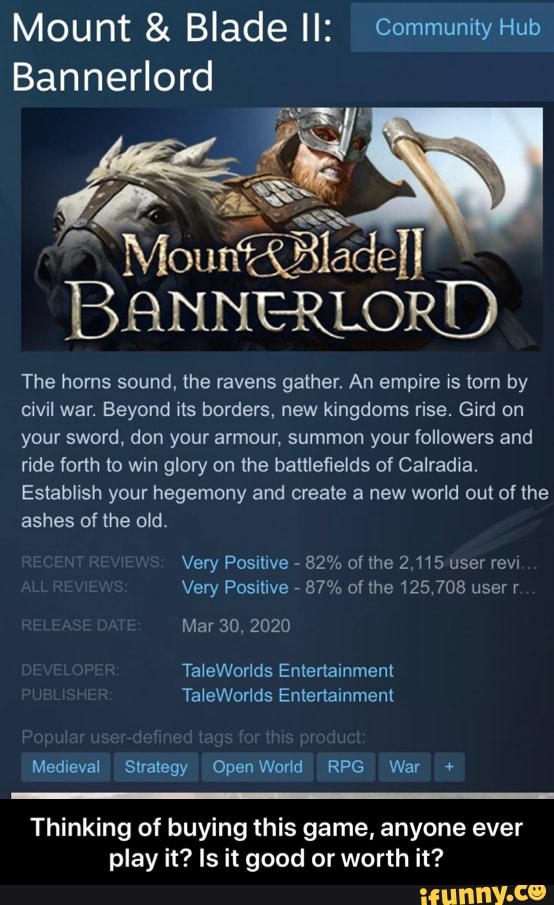 Mount & Blade II: Community Hub
Bannerlord
Mount
BANNERLORD)
The horns sound, the ravens gather. An empire is torn by civil war. Beyond its borders, new kingdoms rise. Gird on your sword, don your armour, summon your followers and ride forth to win glory on the battlefields of Calradia.
Establish your hegemony and create a new world out of the ashes of the old.
Very Positive - 82% of the 2,115 user revi
Very Positive - 87% of the 125,708 user r.
Mar 30, 2020
Ta Worlds Entertainment
Ta Enlerlainment
Medieval Strategy OpenWorld REG War +
Thinking of buying this game, anyone ever play it? Is it good or worth it? - Thinking of buying this game, anyone ever play it? Is it good or worth it?