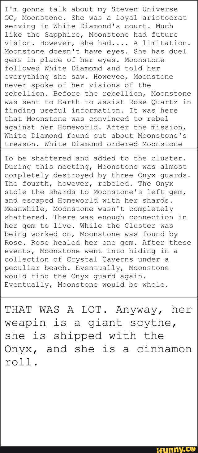 I‘m gonna talk about my Steven Universe
QC, Moonstone. She was a loyal aristocrat
serving in White Diamond's court. Much
like the Sapphire, Moonstone had future
vision. However, she had.... A limitation.
Moonstone doesn't have eyes. She has duel
gems in place of her eyes. Moonstone
followed White Diamomd and told her
everything she saw. Howevee, Moonstone
never spoke of her visions of the
rebellion. Before the rebellion, Moonstone
was sent to Earth to assist Rose Quartz in
finding useful information. It was here
that Moonstone was convinced to rebel
against her Homeworld. After the mission,
White Diamond found out about Moonstone's
treason. White Diamond ordered Moonstone
To be shattered and added to the cluster.
During this meeting, Moonstone was almost
completely destroyed by three Onyx guards.
The fourth, however, rebeled. The Onyx
stole the shards to Moonstone‘s left gem,
and escaped Homeworld with her shards.
Meanwhile, Moonstone wasn't completely
shattered. There was enough connection in
her gem to live. While the Cluster was
being worked on, Moonstone was found by
Rose. Rose healed her one gem. After these
events, Moonstone went into hiding in a
collection of Crystal Caverns under a
peculiar beach. Eventually, Moonstone
would find the Onyx guard again.
Eventually, Moonstone would be whole.
THAT WAS A LOT. Anyway, her
weapin is a giant scythe,
she is shipped with the
Onyx, and she is a cinnamon
roll.