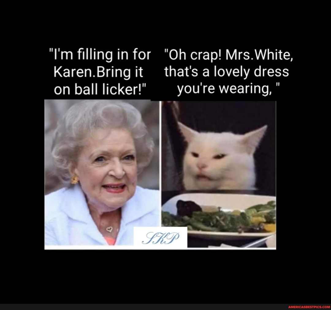 "I'm filling in for "Oh crap! Mrs.White,
Karen.Bring it that's a lovely dress on ball licker!" you're wearing, "