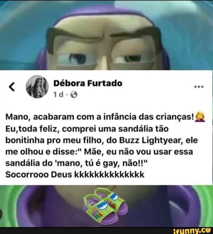 Débora Furtado
Mano, acabaram com a infância das crianças!
Eu,toda feliz, comprei uma sandália tão bonitinha pro meu filho, do Buzz Lightyear, ele
me olhou e disse:" Mãe, eu não vou usar essa sandália do 'mano, tú é gay, não!!"
Socorrooo Deus kkkkkkkkkkkkkk