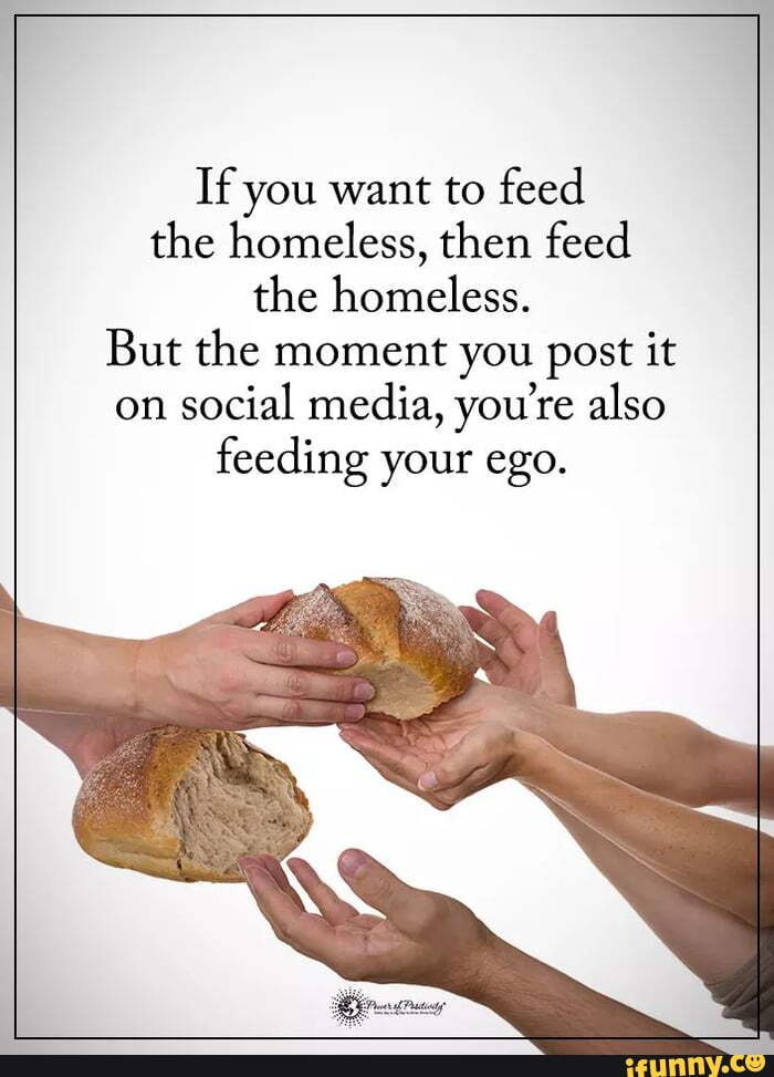 Feed the people. Not your ego If you want to feed the homeless, then