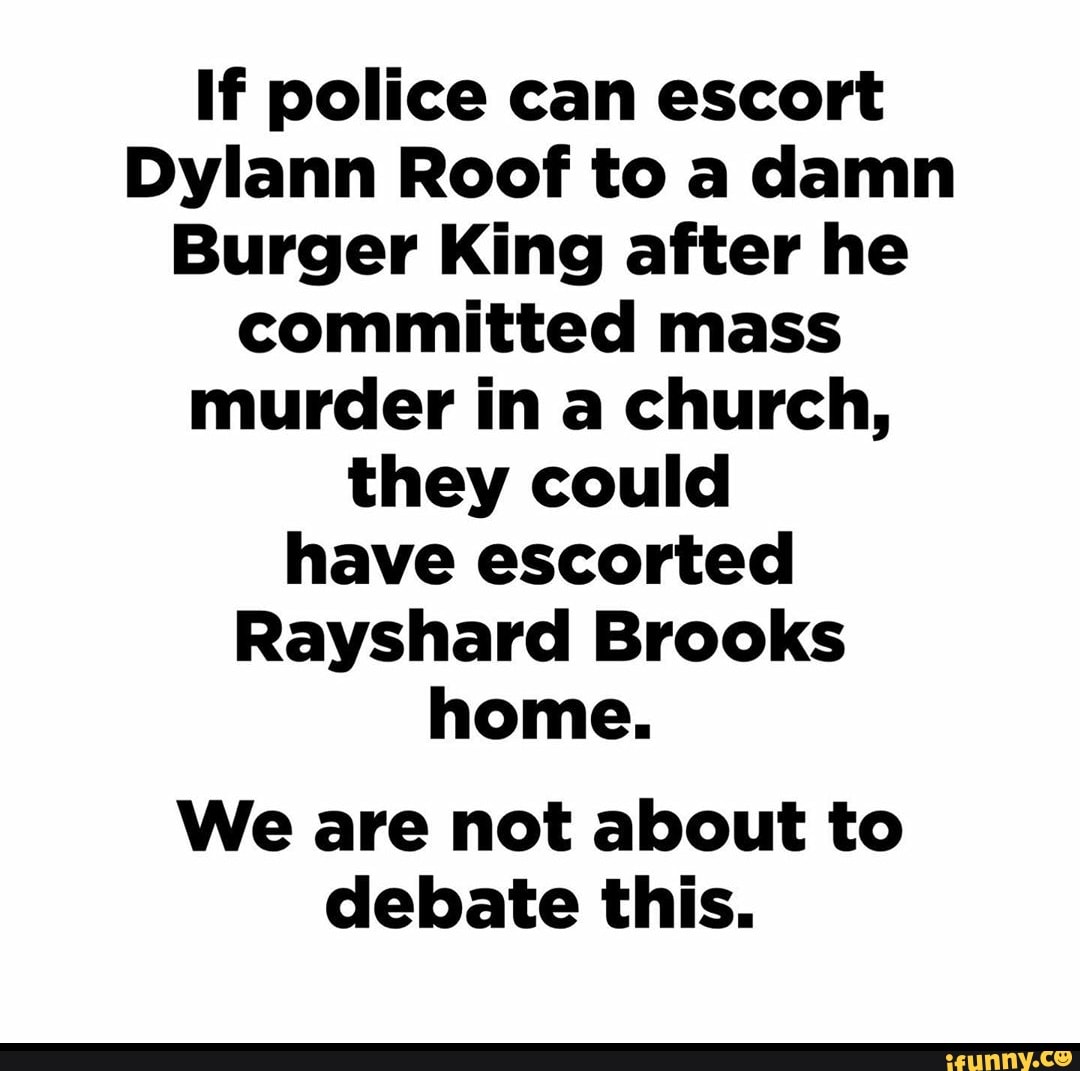 If police can escort
Dylann Roof to a damn
Burger King after he
committed mass
murder in a church,
they could
have escorted
Rayshard Brooks
home.
We are not about to
debate this.