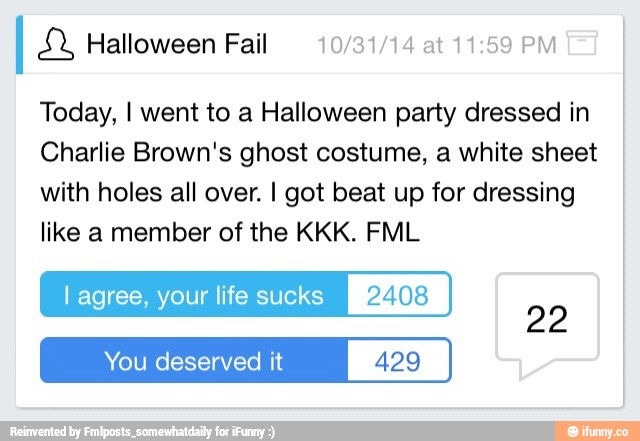 I E% Halloween Fail 10/31/14 at 11:59 PM
Today, I went to a Halloween party dressed in
Charlie Brown's ghost costume, a white sheet
with holes all over. I got beat up for dressing
like a member of the KKK. FML
l agree, your life sucks 2408
You deserved it 429