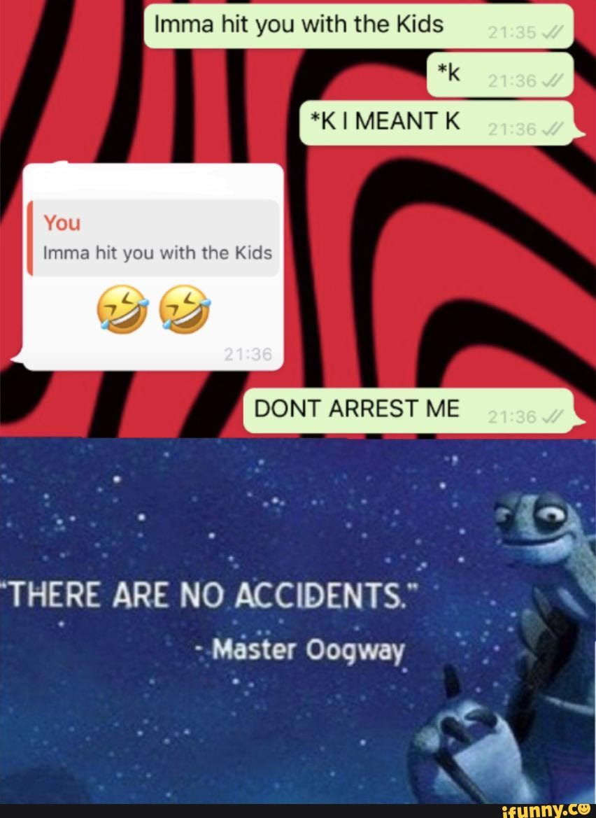 Imma hit you with the Kids
Imma hit you with the Kids
DONT ARREST ME
I
THERE ARE NO
ACCIDENTS."
Master Oogway