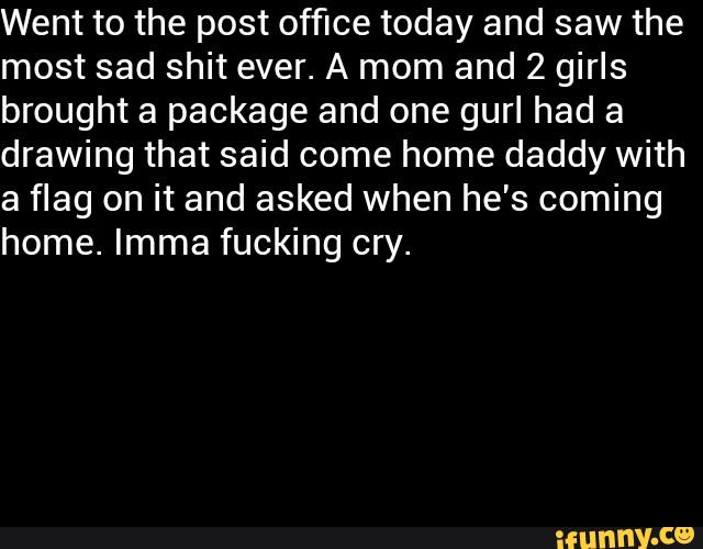 Went to the post office today and saw the
most sad shit ever. A mom and 2 girls
brought a package and one gurl had a
drawing that said come home daddy with
a flag on it and asked when he's coming
home. Imma fucking cry.