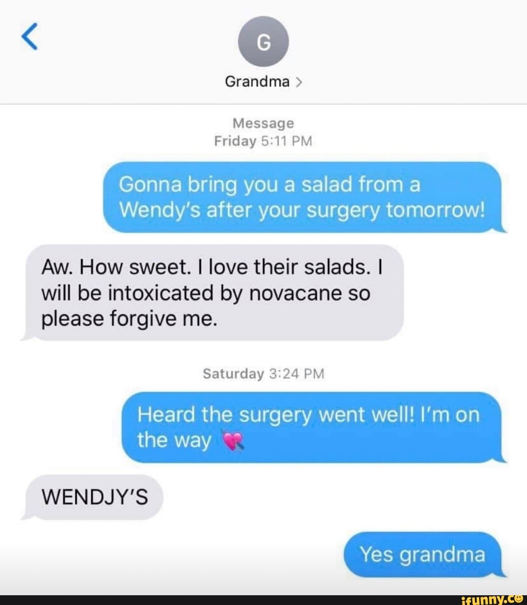 Grandma
Message
Friday PM
Gonna bring you a salad from a
Wendy's after your surgery tomorrow!
Aw. How sweet. I love their salads. I will be intoxicated by novacane so please forgive me.
Saturday PM
Heard the surgery went well! I'm on the way
Yes grandma
WENDJY'S