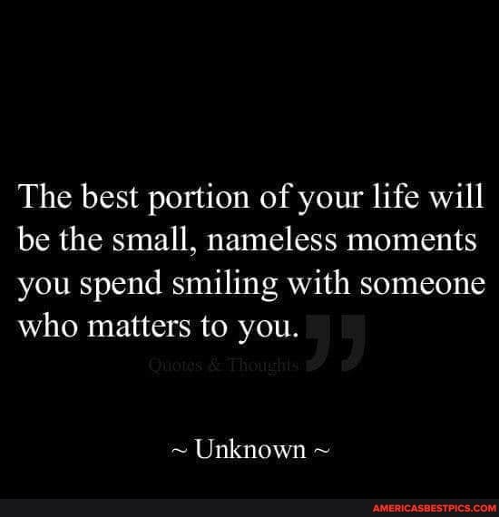The best portion of your life will be the small, nameless moments you spend smiling with someone who matters to you.
~ Unknown ~