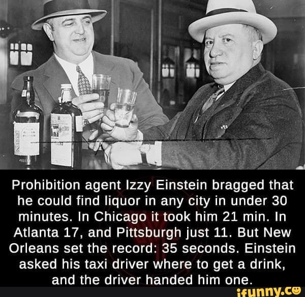 Prohibition agent Izzy Einstein bragged that
he could find liquor in any city in under 30
minutes. In Chicago it took him 21 min. In
Atlanta 17, and Pittsburgh just 11. But New
Orleans set the record: 35 seconds. Einstein
asked his taxi driver where to get a drink,
and the driver handed him one.