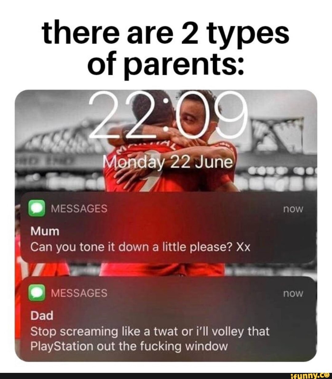 there are 2 types
of parents:
Mum
1 Can you tone it down a little please? Xx
Dad
Stop screaming like a twat or i'll volley that
PlayStation out the fucking window