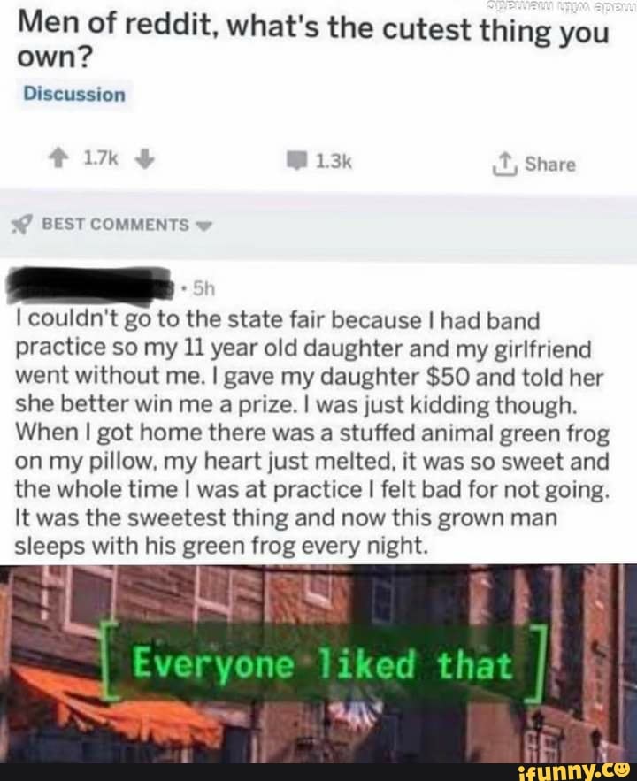 Men of reddit, what's the cutest thing you
own?
I couldn't go to the state fair because I had band
practice so my 11 year old daughter and my girlfriend
went without me. I gave my daughter $50 and told her
she better win me a prize. I was just kidding though.
When I got home there was a stuffed animal green frog
on my pillow, my heart just melted, it was so sweet and
the whole time I was at practice I felt bad for not going.
It was the sweetest thing and now this grown man
sleeps with his green frog every night.