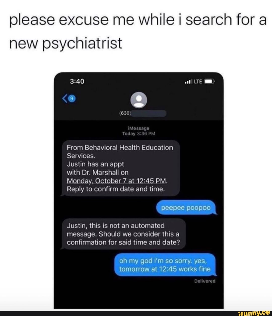 please excuse me while search for a new psychiatrist
at WE
Teday 36 PM
From Behavioral Health Education
Services.
Justin has an appt
with Dr. Marshall on
Monday, October 7 at PM.
Reply to confirm date and time.
peepee poopoo
Justin, this is not an automated message. Should we consider this a confirmation for said time and date?
oh my god i'm so sorry. yes, tomorrow at 12.45 works fine