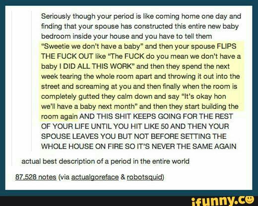 Serrousry maugn your perrou rs like coming home one day and
mm mat your spouse has oonstmmed mi: mire new baby
bedroom rnsrde your house and you have 1a ceu them
“Sweetie we don'l have a baby“ and men your spouse FLIPS
THE FUCK am We *The FUCK do you mean we dom have a
baby I DID ALL “rms WORK" and then may spend the next
week tearing lhe Who‘s room span and (hmwing it om mic Me
street and screaming at you and men many when me room rs
completely gmed mey ::an down and say “«st okay hou
we‘H have a baby next month" and then (hay stan bmldmg the
room again AND THIS SHIT KEEPS GOING FOR THE REST
OF voun LIFE UNTIL vou HIT LIKE SDAND THEN voun
spouss LEAVES vou BUT NOT BEFORE emma THE
WHOLE HOUSE DN FIRE so IT'S NEVER THE SAME AGAIN
actua‘ best descripmrr of a penca m lha amwe world
87 528 mtas (wa actualgoreface & mbutsguld