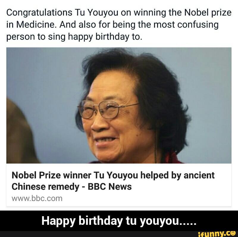 Congratulations Tu Youyou on winning the Nobel prize
in Medicine. And also for being the most confusing
person to sing happy birthday to.
Nobel Prize winner Tu Youyou helped by ancient
Chinese remedy -
BBC News
%wa ,)ÍDÇ LG'W
Happy birthday tu youyou
..... - Happy birthday tu youyou.....