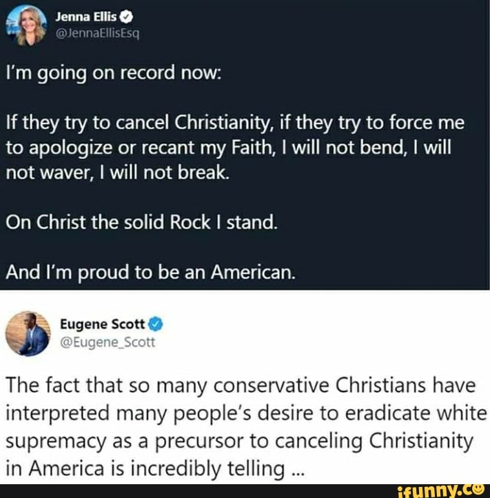 I'm going on record now:
If they try to cancel Christianity, if they try to force me
to apologize or recant my Faith, I will not bend, I will
not waver, I will not break.
On Christ the solid Rock I stand.
And I'm proud to be an American.
The fact that so many conservative Christians have
interpreted many people's desire to eradicate white
supremacy as a precursor to canceling Christianity
in America is incredibly telling