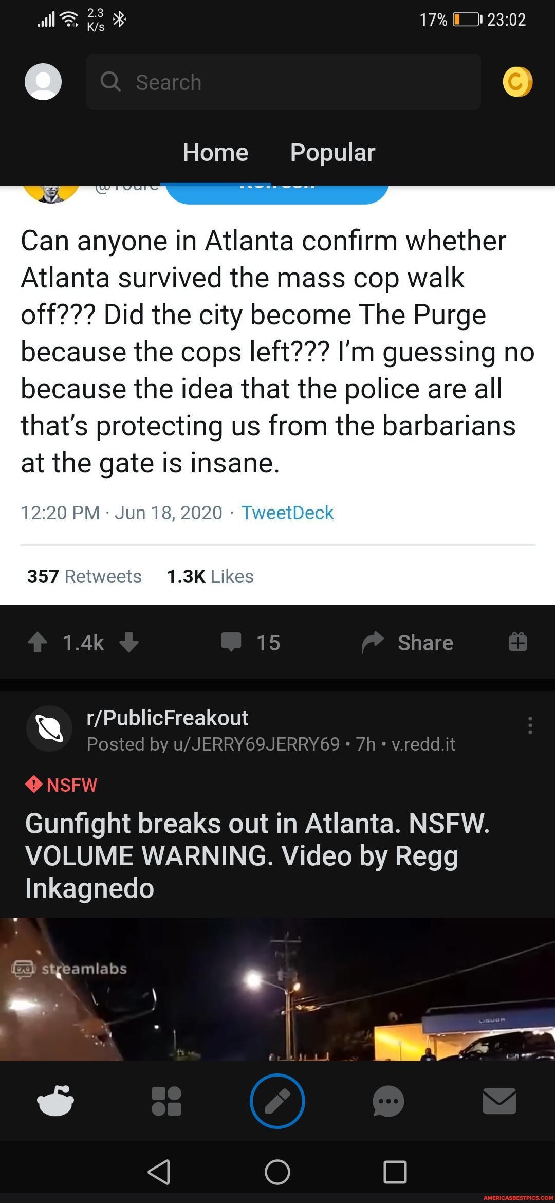 Home Popular
Can anyone in Atlanta confirm whether
Atlanta survived the mass cop walk off??? Did the city become The Purge because the cops left??? I'm guessing no because the idea that the police are all
that's protecting us from the barbarians at the gate is insane.
PM - Jun 18, 2020 - TweetDeck
NSFW
Gunfight breaks out in Atlanta. NSFW.
VOLUME WARNING. Video by Regg
Inkagnedo
streamlabs
\ \