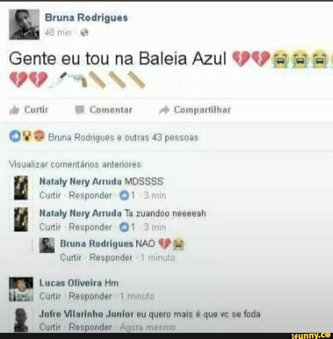 Bruna Rodrigues
48 min
Gente eu tou na Baleia Azul fã
VO LANNN
Curtir Comentar Compartilhar ove Bruna Rodriques e outras 43 pessoas
Visualizar comentários anteriores
Nataly Nery Arruda MOSSSS Cuntir Responder 3min
Nataly Nery Arruda Ta zuandoo neesesh
Cuntir Responder 3min
Bruna Rodrigues NAO Cuntir Responder I minuto
Lucas Oliveira Rim
Curtir Responder minuto
Jofre Vilarinho Junior eu quero mais é que vc se fada
Cuntir Responder - Agora mesmo