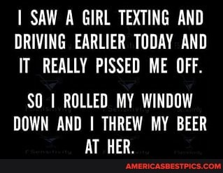 SAW A GIRL TEXTING AND DRIVING EARLIER TODAY AND IT REALLY PISSED ME OFF.
SO ROLLED MY WINDOW DOWN AND I THREW MY BEER AT HER