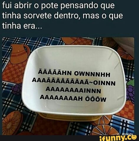 fui abrir o pote pensando que
tinha sorvete dentro, mas o que
~OINNN