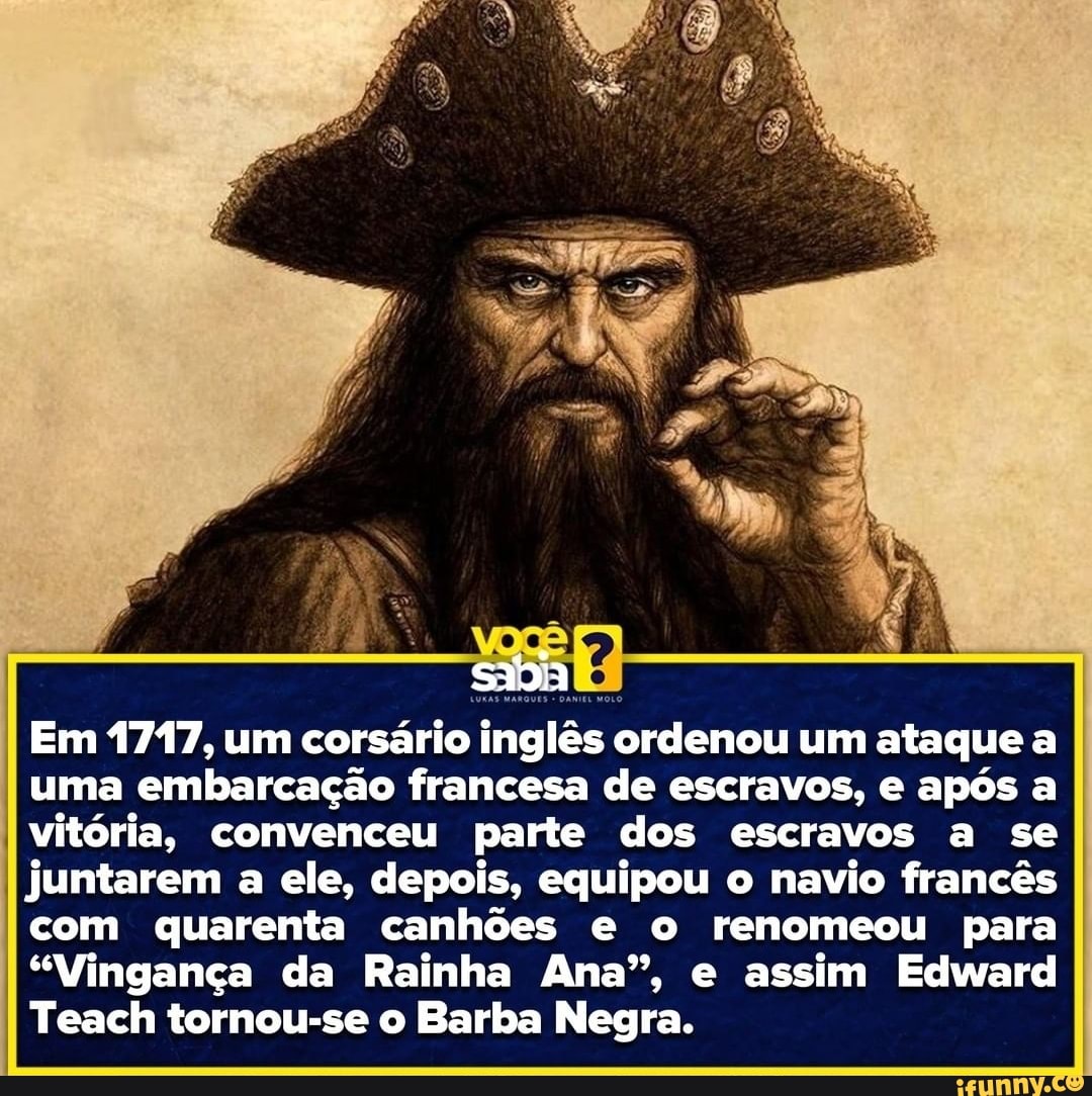 soa
Em 1717, um corsário inglês ordenou um ataque a uma embarcação francesa de escravos, e após a vitória, convenceu parte dos escravos a se juntarem a ele, depois, equipou o navio francês com quarenta canhões e o renomeou para
"Vingança da Rainha Ana", e assim Edward
Teach tornou-se o Barba Negra.