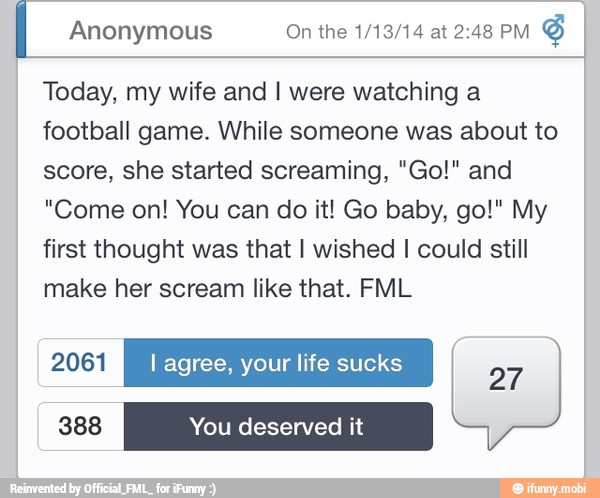 I Anonymous On the 1/13/14 at 2:48 PM
Today, my wife and I were watching a
football game. While someone was about to
score, she started screaming, "Go!" and
"Come on! You can do it! Go baby, go!" My
first thought was that I wished I could still
make her scream like that. FML