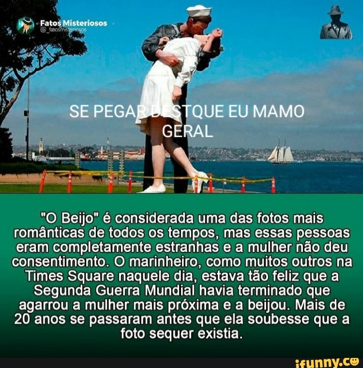 SE PEGAR BESTQUE EU MAMO
GERAL
"O Beijo" é considerada uma das fotos mais românticas de todos os tempos, mas essas pessoas eram completamente estranhas e mulher não deu consentimento. O marinheiro, como muitos outros na
Times Square naquele dia, estava tão feliz que a
Segunda Guerra Mundial havia terminado que agarrou a mulher mais próxima e a beijou. Mais de
20 anos se passaram antes que ela soubesse que a foto sequer existia.