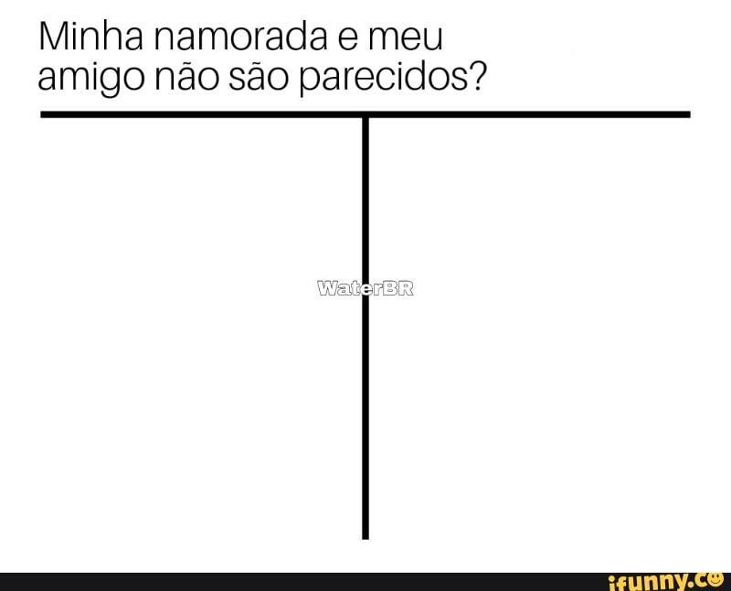 Minha namorada e meu
amigo não são parecidos?