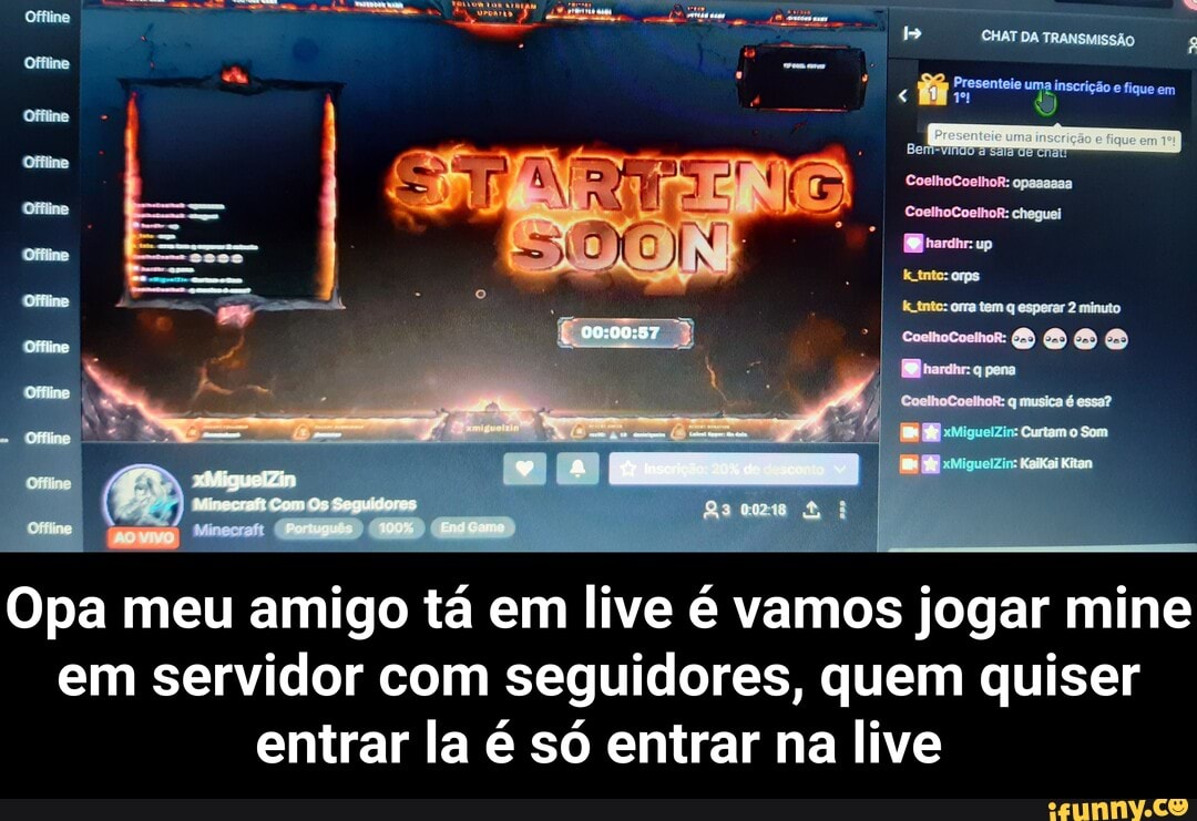 CHAT DA TRANSMISSÃO
Presenteie uma inscrição fique em
em
AS
As
Opa meu amigo tá em live é vamos jogar mine em servidor com seguidores, quem quiser entrar la é só entrar na live - Opa meu amigo tá em live é vamos jogar mine em servidor com seguidores, quem quiser entrar la é só entrar na live