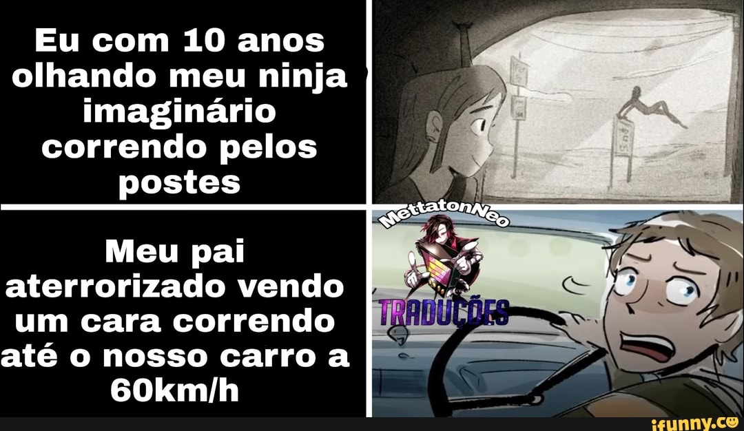 Eu com 10 anos olhando meu ninja imaginário correndo pelos
postes
Meu pai aterrorizado vendo um cara correndo até o nosso carro a