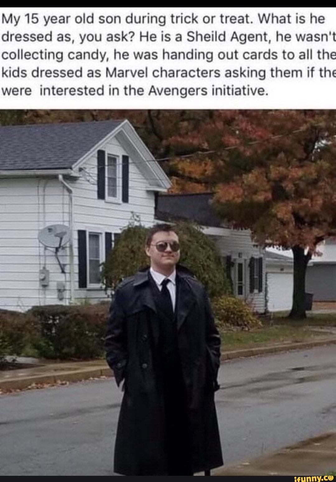 My 15 year old son during trick or treat. What is he
dressed as, you ask? He is a Sheild Agent, he wasn't
collecting candy, he was handing out cards to all the
kids dressed as Marvel characters asking them if the
were interested in the Avengers initiative.
