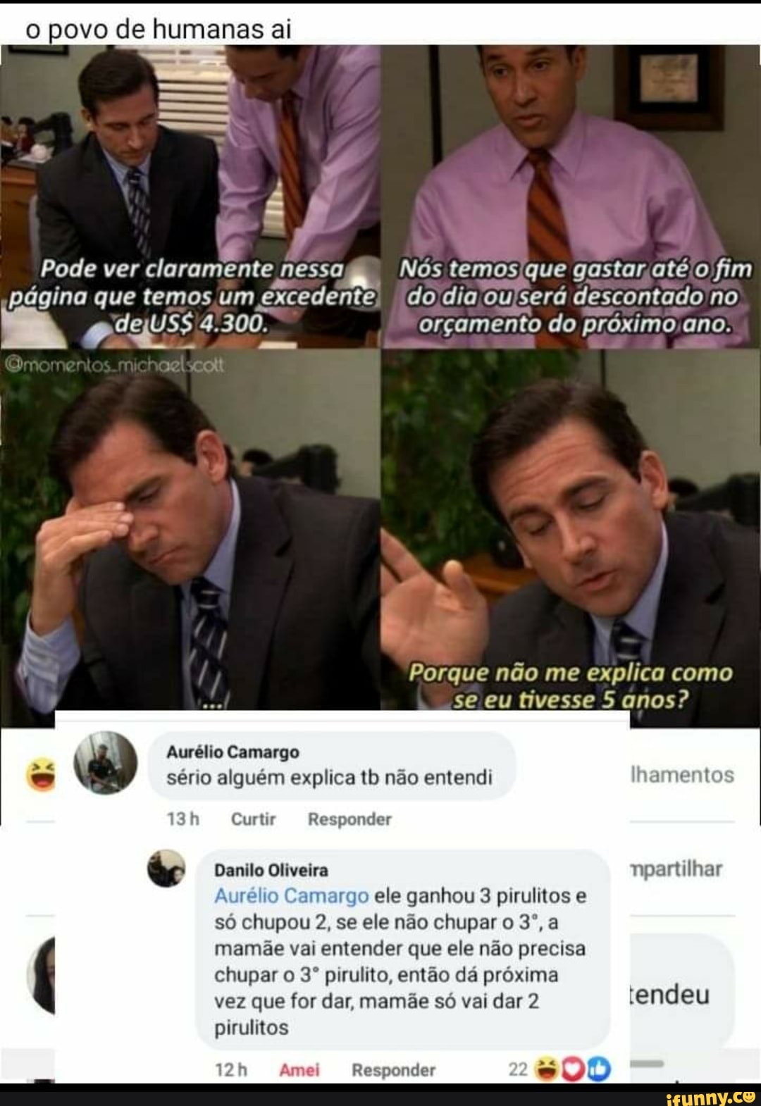 povo de humanas ai
Pode ver claramente nessa Nos temos que gastar até o fim página que temos um excedente do dia ou sera descontado no
4.300. orçamento do próximo ano.
nd
Porque não me explica como se eu tivesse 5 anos?
Aurélio Camargo sério alguém explica tb não entendi lhamentos
Curtir Responder
tr Danilo Oliveira npartilhar
Aurélio ele ganhou 3 pirulitos e
so chupou 2, se ele não chupar 0 3',a
mamãe vai entender que ele não precisa
chupar pirulito, então da próxima
vez que for dar, mamãe so vai dar 2 tendeu pirulitos
Responder